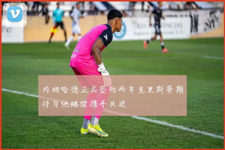 内姆哈德正式签约两年克里斯蒂期待与他继续携手共进