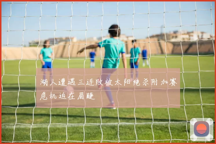 湖人遭遇三连败被太阳绝杀附加赛危机迫在眉睫