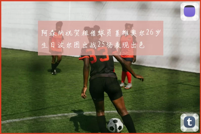阿森纳祝贺租借球员基维奥尔26岁生日波尔图出战25场表现出色