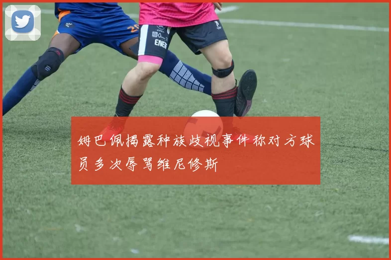 姆巴佩揭露种族歧视事件称对方球员多次辱骂维尼修斯