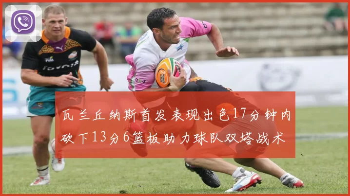 瓦兰丘纳斯首发表现出色17分钟内砍下13分6篮板助力球队双塔战术