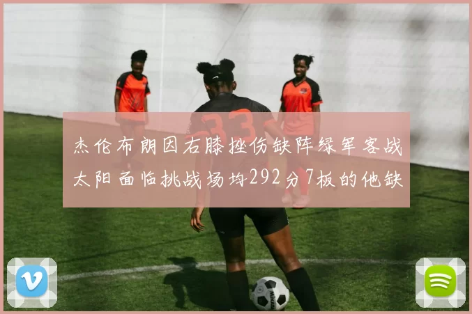 杰伦布朗因右膝挫伤缺阵绿军客战太阳面临挑战场均292分7板的他缺席影响大