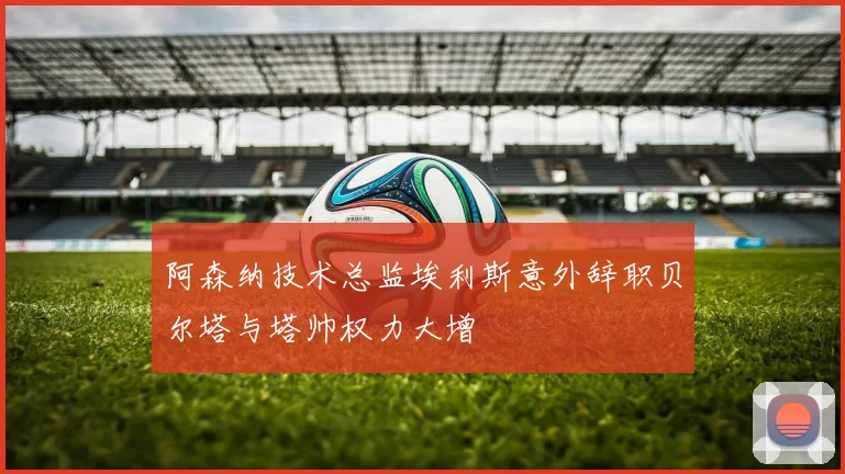 阿森纳技术总监埃利斯意外辞职贝尔塔与塔帅权力大增
