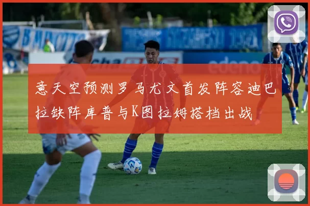 意天空预测罗马尤文首发阵容迪巴拉缺阵库普与K图拉姆搭档出战