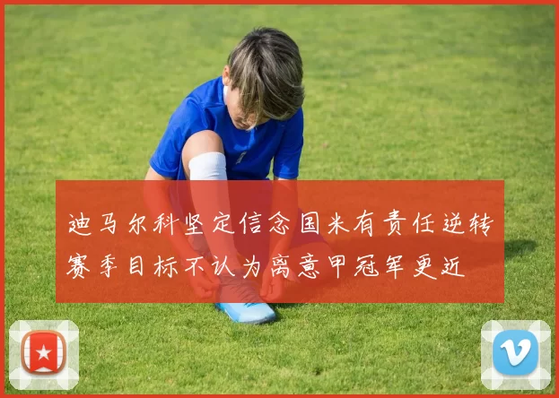 迪马尔科坚定信念国米有责任逆转赛季目标不认为离意甲冠军更近