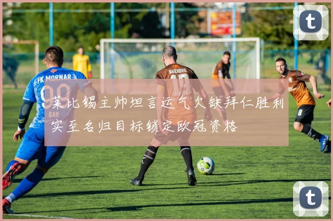 莱比锡主帅坦言运气欠缺拜仁胜利实至名归目标锁定欧冠资格