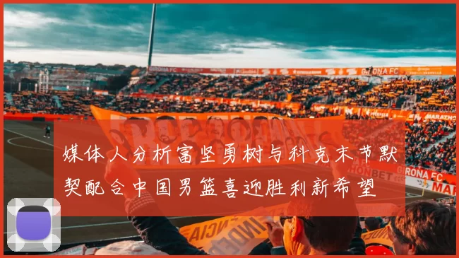 媒体人分析富坚勇树与科克末节默契配合中国男篮喜迎胜利新希望