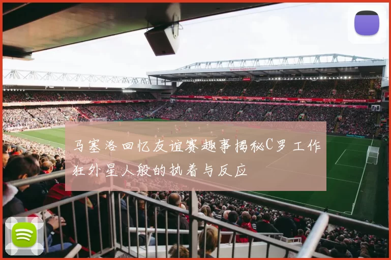 马塞洛回忆友谊赛趣事揭秘C罗工作狂外星人般的执着与反应