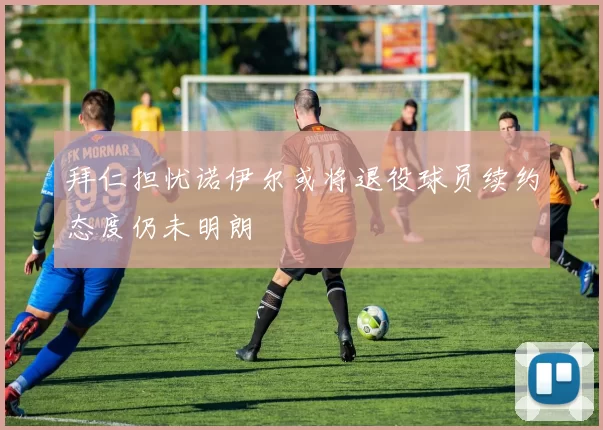拜仁担忧诺伊尔或将退役球员续约态度仍未明朗