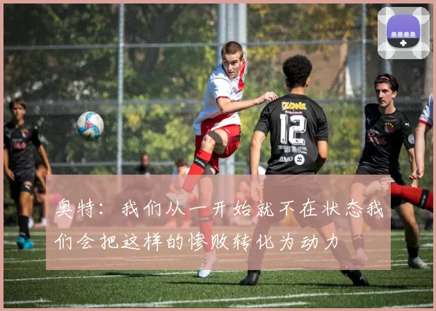 奥特：我们从一开始就不在状态我们会把这样的惨败转化为动力
