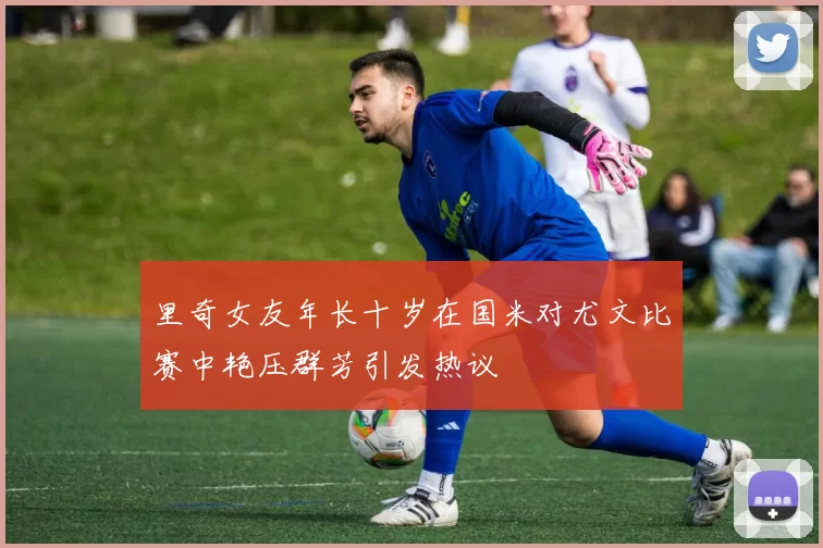里奇女友年长十岁在国米对尤文比赛中艳压群芳引发热议