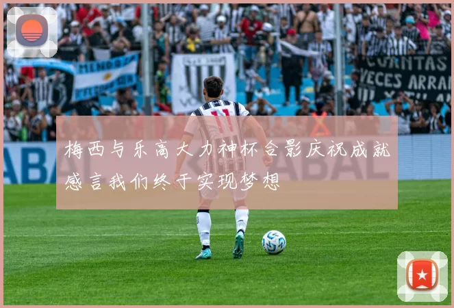 梅西与乐高大力神杯合影庆祝成就感言我们终于实现梦想