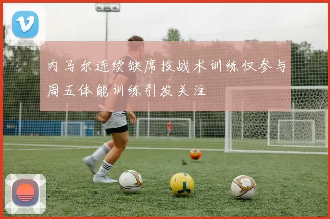 内马尔连续缺席技战术训练仅参与周五体能训练引发关注