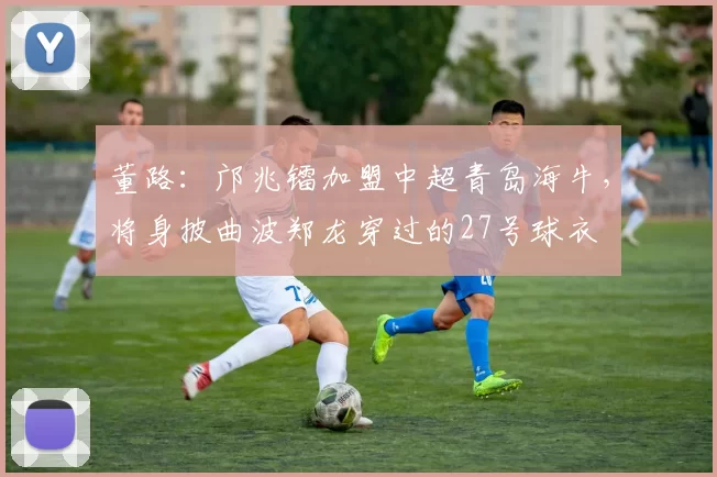 董路：邝兆镭加盟中超青岛海牛，将身披曲波郑龙穿过的27号球衣