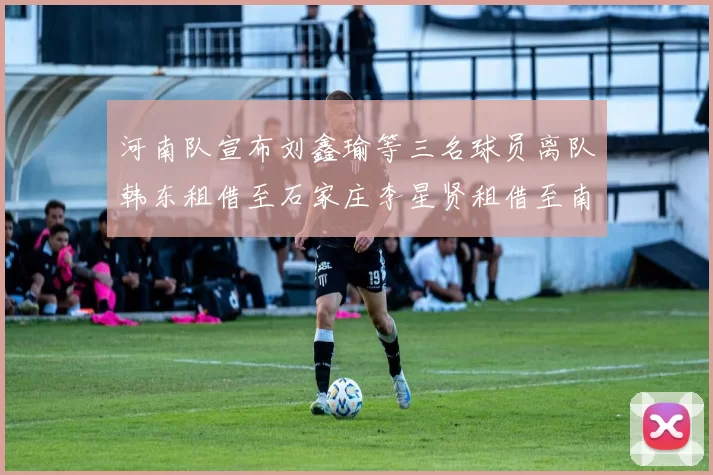 河南队宣布刘鑫瑜等三名球员离队韩东租借至石家庄李星贤租借至南通