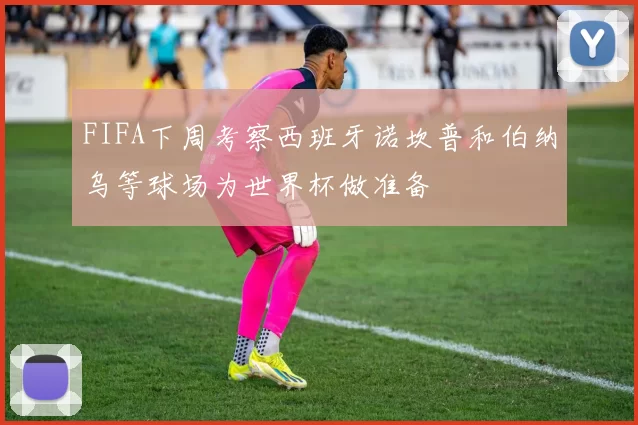 FIFA下周考察西班牙诺坎普和伯纳乌等球场为世界杯做准备