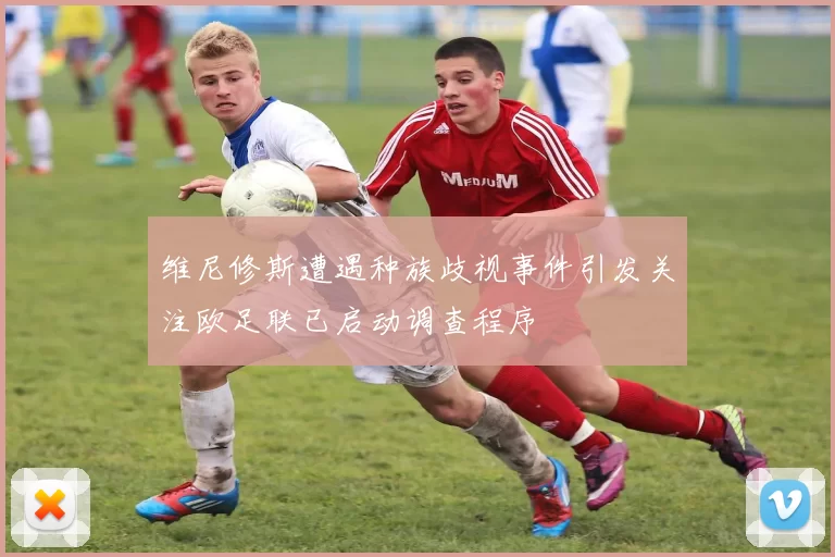 维尼修斯遭遇种族歧视事件引发关注欧足联已启动调查程序
