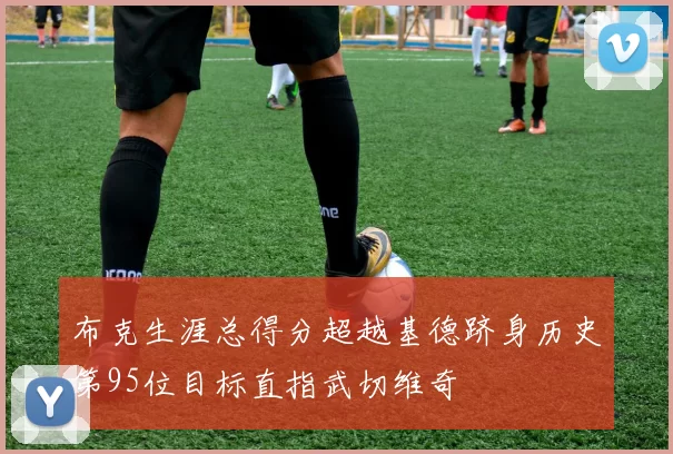 布克生涯总得分超越基德跻身历史第95位目标直指武切维奇