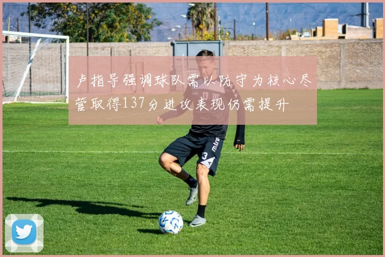卢指导强调球队需以防守为核心尽管取得137分进攻表现仍需提升