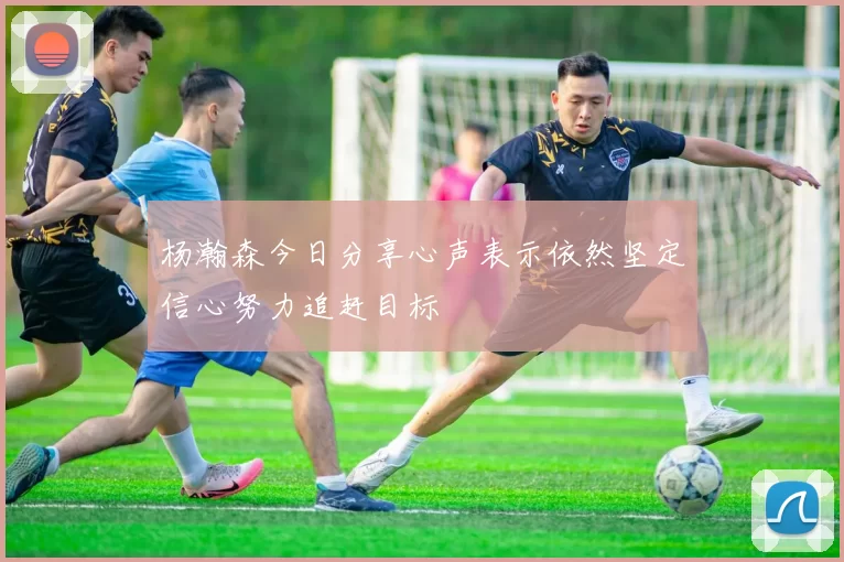 杨瀚森今日分享心声表示依然坚定信心努力追赶目标