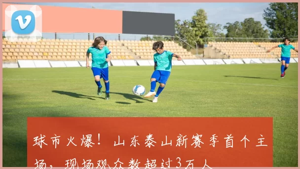 球市火爆！山东泰山新赛季首个主场，现场观众数超过3万人