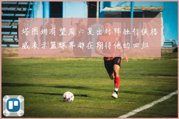 塔图姆有望周六复出对阵独行侠格威表示篮球界都在期待他的回归