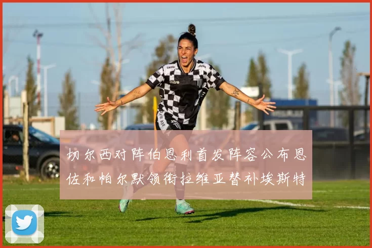 切尔西对阵伯恩利首发阵容公布恩佐和帕尔默领衔拉维亚替补埃斯特旺因伤缺席