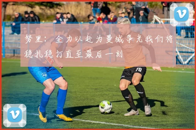 努里：全力以赴为曼城争光我们将稳扎稳打直至最后一刻