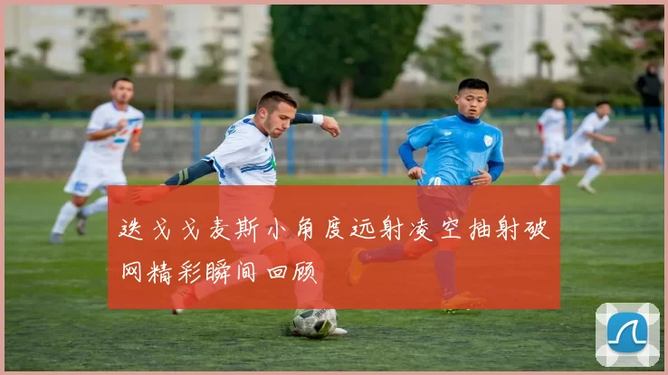 迭戈戈麦斯小角度远射凌空抽射破网精彩瞬间回顾