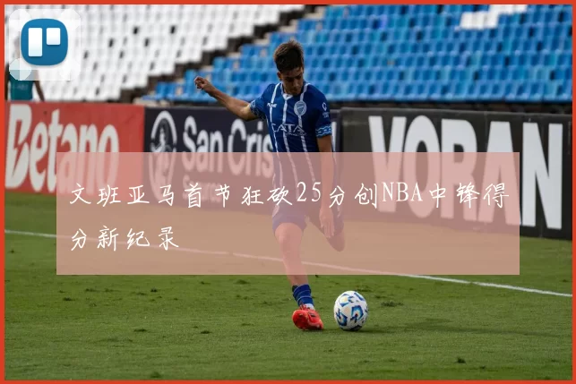 文班亚马首节狂砍25分创NBA中锋得分新纪录